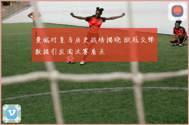 曼城对皇马历史战绩揭晓 欧冠交锋数据引发淘汰赛看点