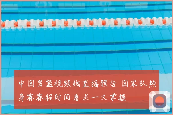 中国男篮视频线直播预告 国家队热身赛赛程时间看点一文掌握