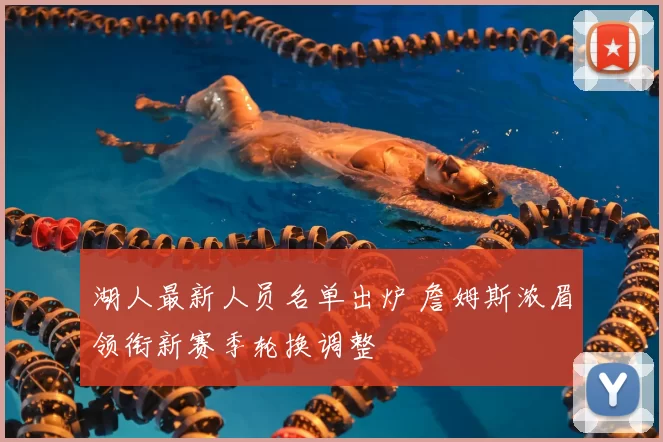 湖人最新人员名单出炉 詹姆斯浓眉领衔新赛季轮换调整