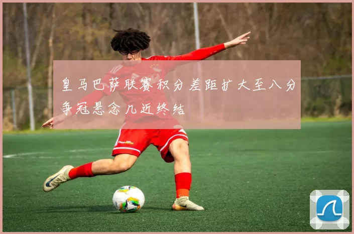 皇马巴萨联赛积分差距扩大至八分争冠悬念几近终结